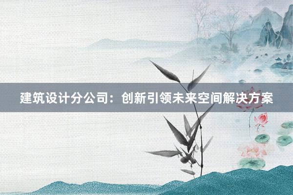 建筑设计分公司：创新引领未来空间解决方案